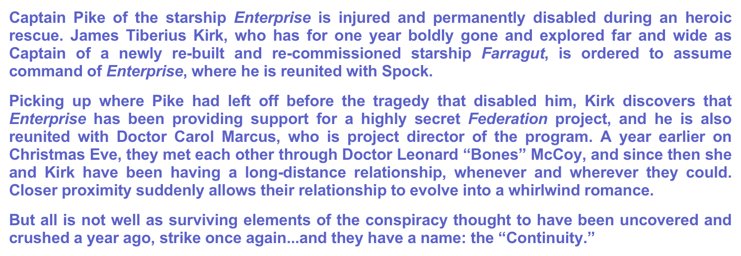 Captain Pike of the starship Enterprise is injured and permanently disabled during an heroic rescue. James Tiberius Kirk, who has for one year boldly gone and explored far and wide as Captain of a newly re-built and re-commissioned starship Farragut, is ordered to assume command of Enterprise, where he is reunited with Spock.
Picking up where Pike had left off before the tragedy that disabled him, Kirk discovers that Enterprise has been providing support for a highly secret Federation project, and he is also reunited with Doctor Carol Marcus, who is project director of the program. A year earlier on Christmas Eve, they met each other through Doctor Leonard “Bones” McCoy, and since then she and Kirk have been having a long-distance relationship, whenever and wherever they could. Closer proximity suddenly allows their relationship to evolve into a whirlwind romance.
But all is not well as surviving elements of the conspiracy thought to have been uncovered and crushed a year ago, strike once again...and they have a name: the “Continuity.”